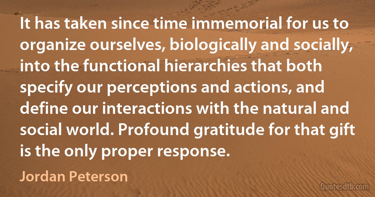 It has taken since time immemorial for us to organize ourselves, biologically and socially, into the functional hierarchies that both specify our perceptions and actions, and define our interactions with the natural and social world. Profound gratitude for that gift is the only proper response. (Jordan Peterson)