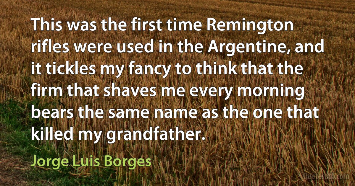 This was the first time Remington rifles were used in the Argentine, and it tickles my fancy to think that the firm that shaves me every morning bears the same name as the one that killed my grandfather. (Jorge Luis Borges)