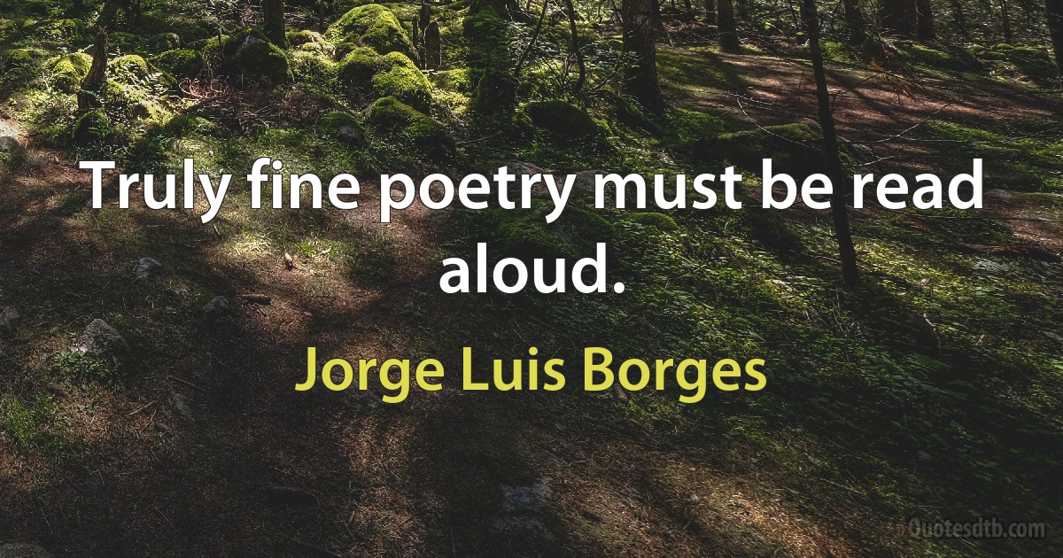 Truly fine poetry must be read aloud. (Jorge Luis Borges)