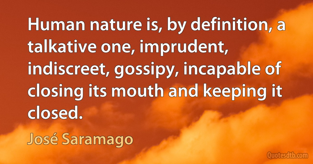 Human nature is, by definition, a talkative one, imprudent, indiscreet, gossipy, incapable of closing its mouth and keeping it closed. (José Saramago)