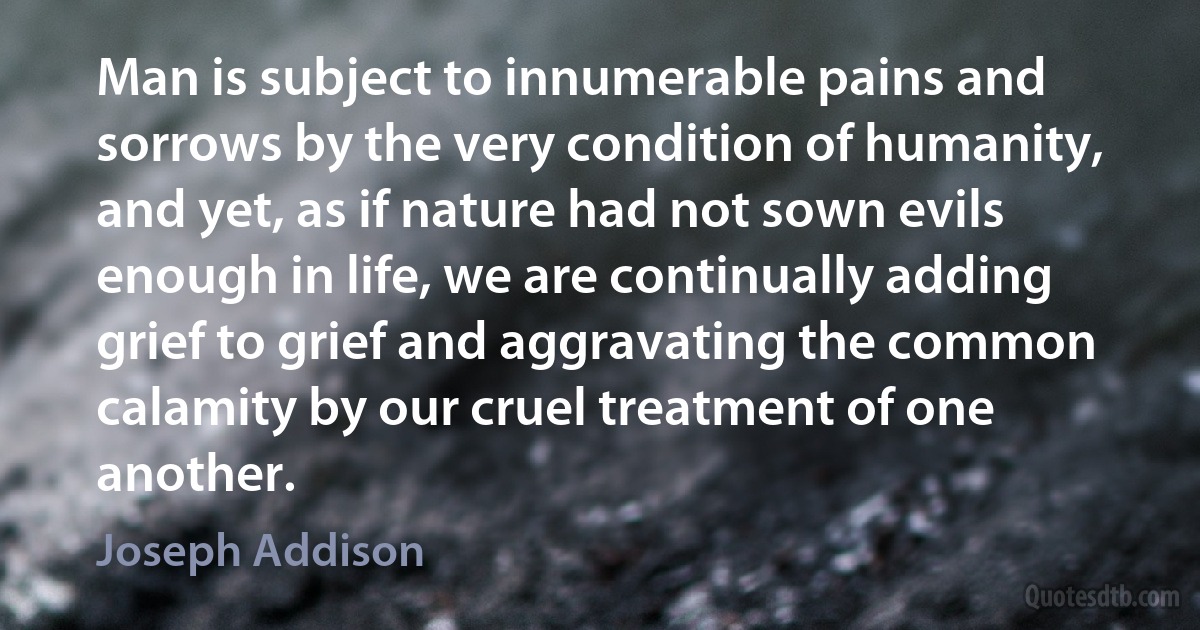 Man is subject to innumerable pains and sorrows by the very condition of humanity, and yet, as if nature had not sown evils enough in life, we are continually adding grief to grief and aggravating the common calamity by our cruel treatment of one another. (Joseph Addison)