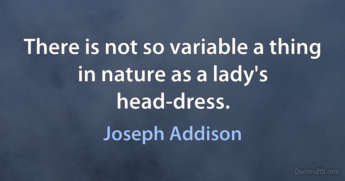 There is not so variable a thing in nature as a lady's head-dress. (Joseph Addison)