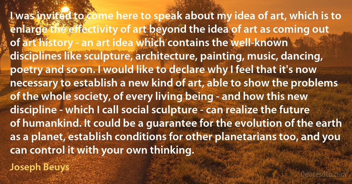 I was invited to come here to speak about my idea of art, which is to enlarge the effectivity of art beyond the idea of art as coming out of art history - an art idea which contains the well-known disciplines like sculpture, architecture, painting, music, dancing, poetry and so on. I would like to declare why I feel that it's now necessary to establish a new kind of art, able to show the problems of the whole society, of every living being - and how this new discipline - which I call social sculpture - can realize the future of humankind. It could be a guarantee for the evolution of the earth as a planet, establish conditions for other planetarians too, and you can control it with your own thinking. (Joseph Beuys)