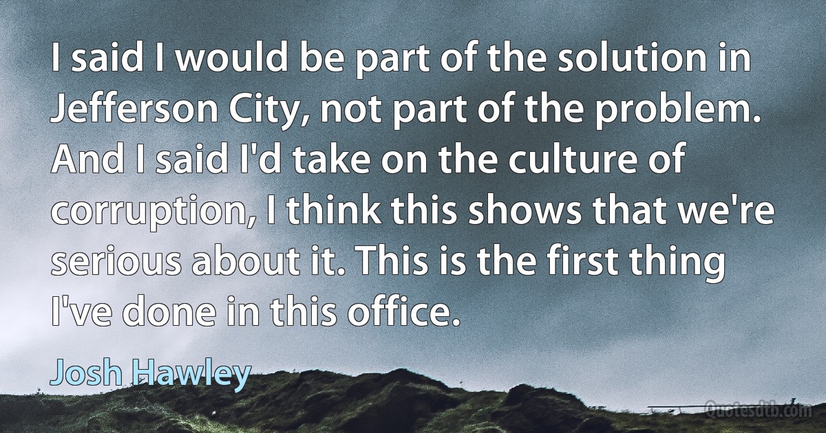 I said I would be part of the solution in Jefferson City, not part of the problem. And I said I'd take on the culture of corruption, I think this shows that we're serious about it. This is the first thing I've done in this office. (Josh Hawley)