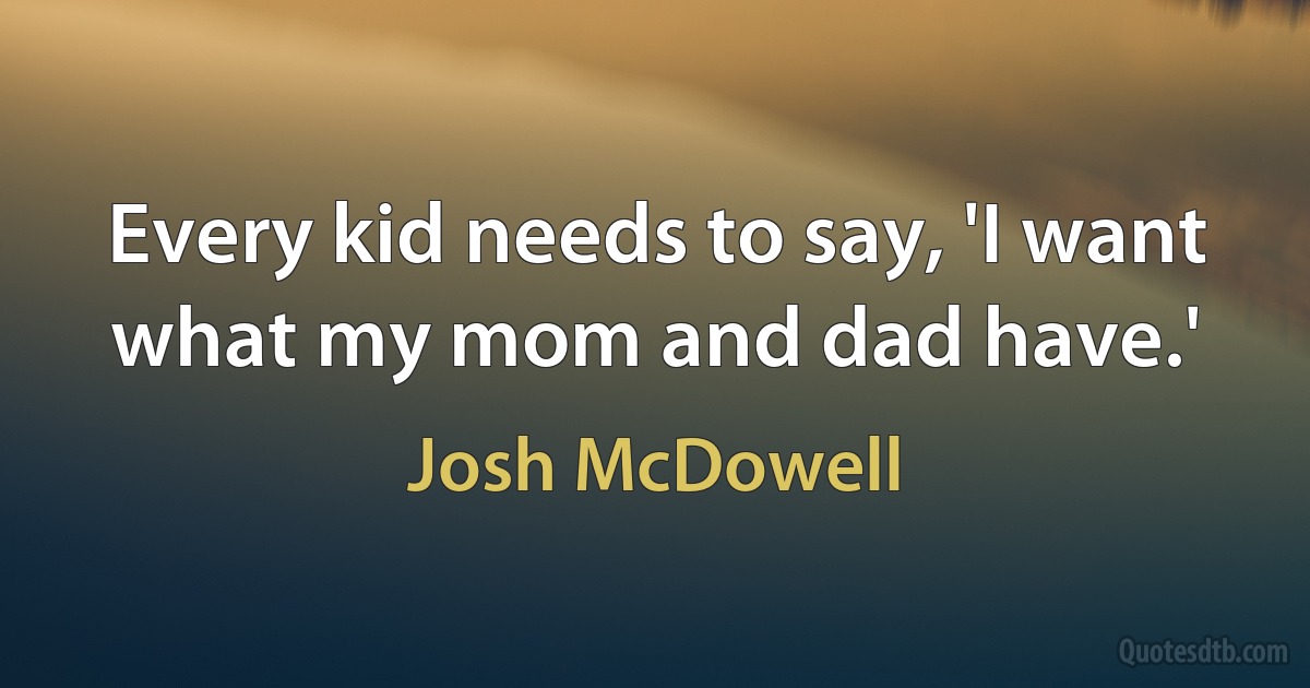 Every kid needs to say, 'I want what my mom and dad have.' (Josh McDowell)