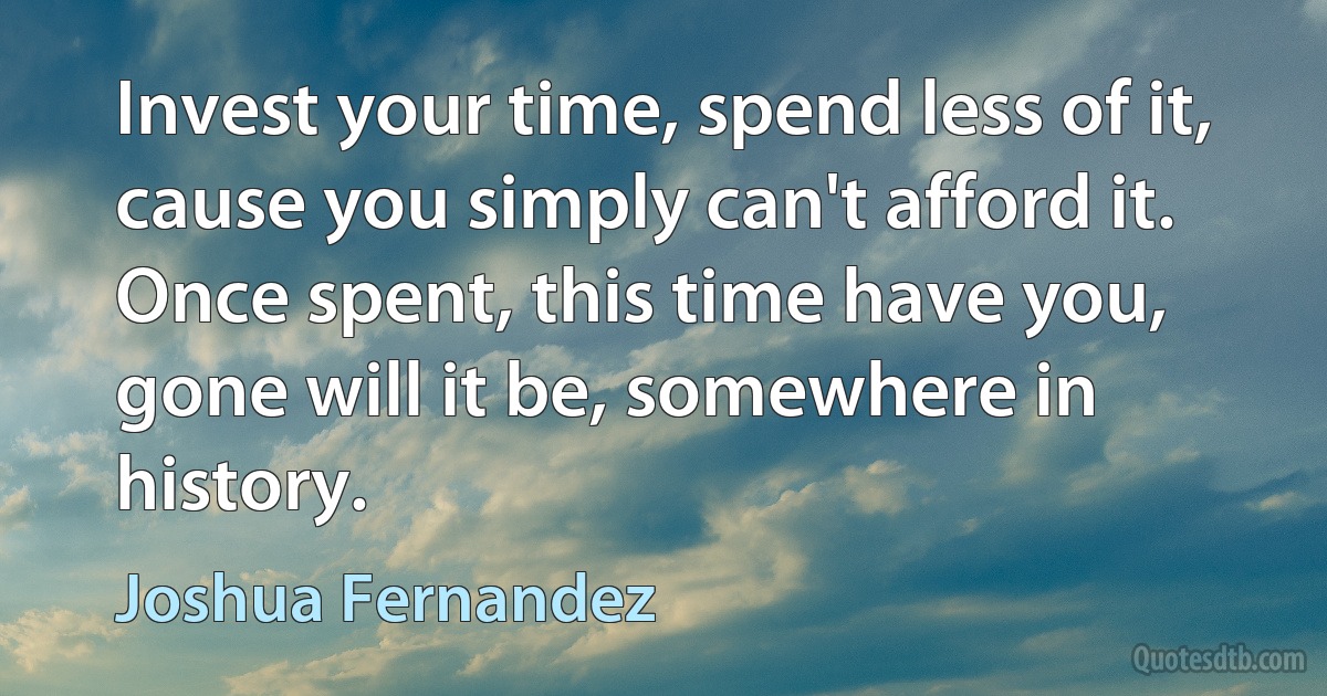 Invest your time, spend less of it, cause you simply can't afford it. Once spent, this time have you, gone will it be, somewhere in history. (Joshua Fernandez)