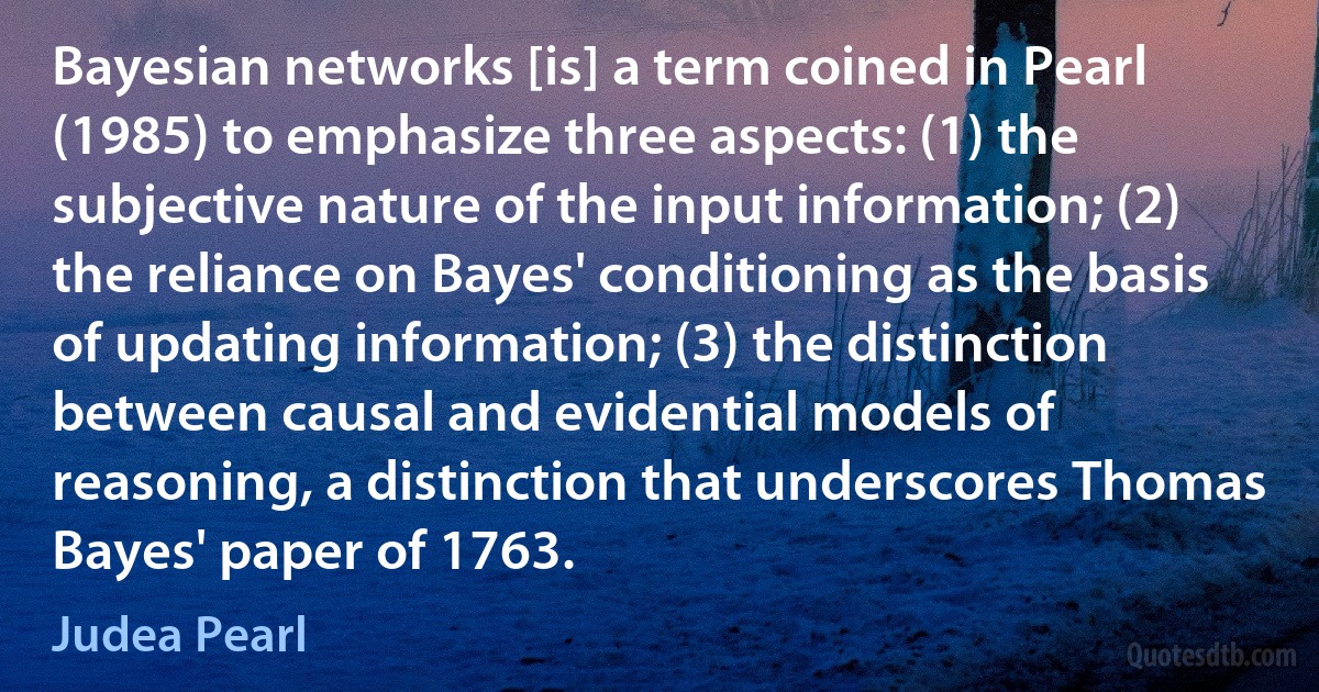 Bayesian networks [is] a term coined in Pearl (1985) to emphasize three aspects: (1) the subjective nature of the input information; (2) the reliance on Bayes' conditioning as the basis of updating information; (3) the distinction between causal and evidential models of reasoning, a distinction that underscores Thomas Bayes' paper of 1763. (Judea Pearl)