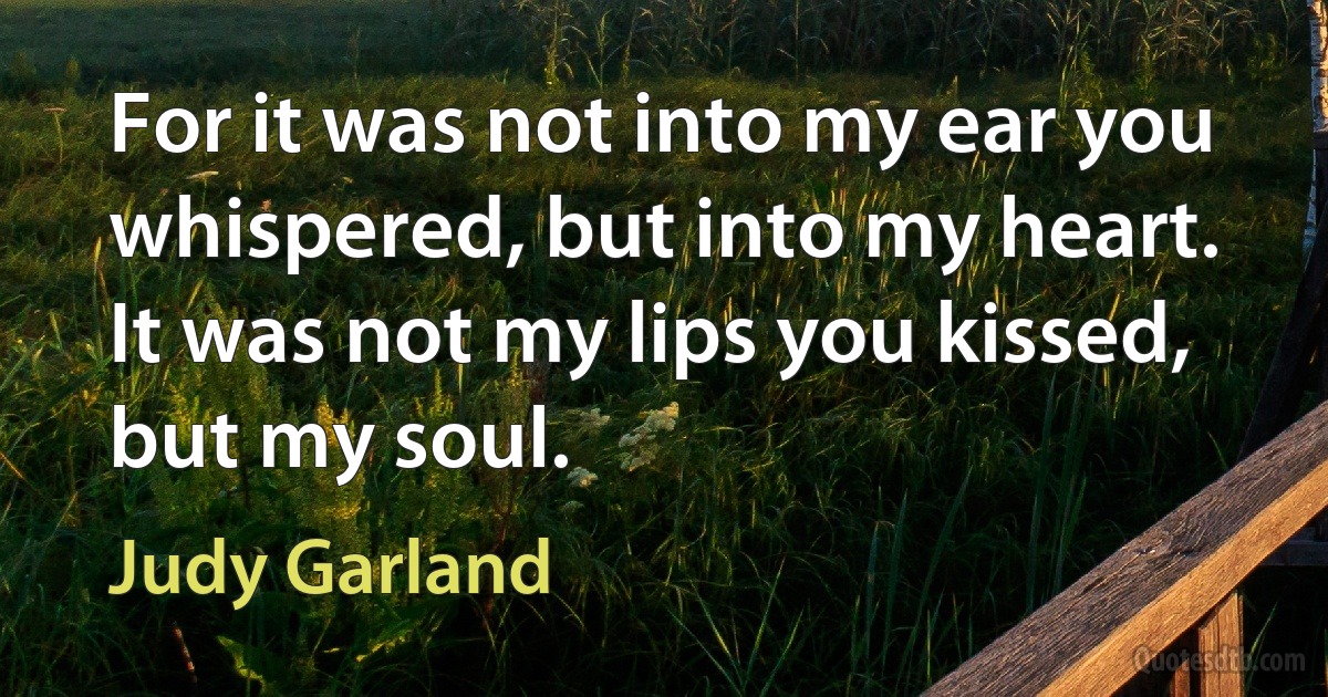 For it was not into my ear you whispered, but into my heart. It was not my lips you kissed, but my soul. (Judy Garland)