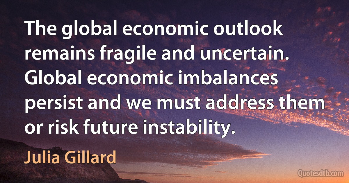 The global economic outlook remains fragile and uncertain. Global economic imbalances persist and we must address them or risk future instability. (Julia Gillard)