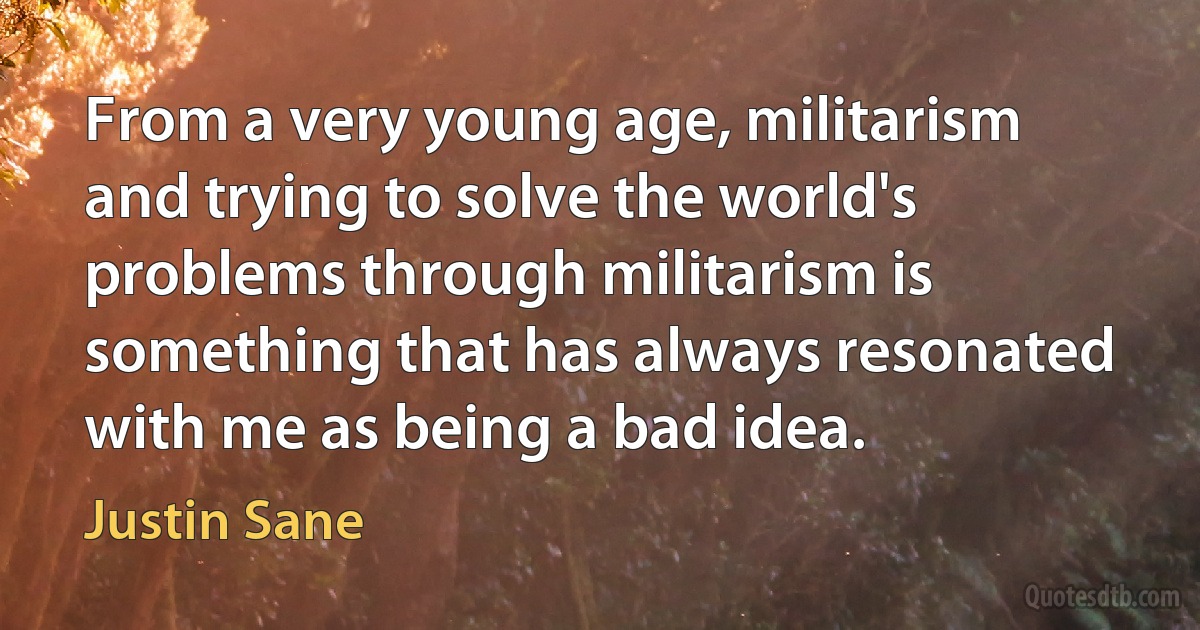 From a very young age, militarism and trying to solve the world's problems through militarism is something that has always resonated with me as being a bad idea. (Justin Sane)