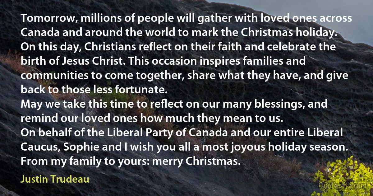 Tomorrow, millions of people will gather with loved ones across Canada and around the world to mark the Christmas holiday.
On this day, Christians reflect on their faith and celebrate the birth of Jesus Christ. This occasion inspires families and communities to come together, share what they have, and give back to those less fortunate.
May we take this time to reflect on our many blessings, and remind our loved ones how much they mean to us.
On behalf of the Liberal Party of Canada and our entire Liberal Caucus, Sophie and I wish you all a most joyous holiday season. From my family to yours: merry Christmas. (Justin Trudeau)