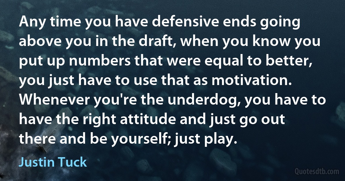 Any time you have defensive ends going above you in the draft, when you know you put up numbers that were equal to better, you just have to use that as motivation. Whenever you're the underdog, you have to have the right attitude and just go out there and be yourself; just play. (Justin Tuck)