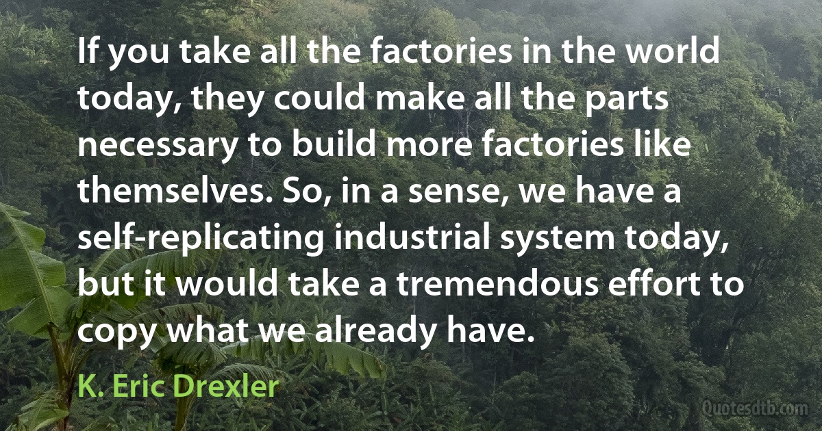 If you take all the factories in the world today, they could make all the parts necessary to build more factories like themselves. So, in a sense, we have a self-replicating industrial system today, but it would take a tremendous effort to copy what we already have. (K. Eric Drexler)