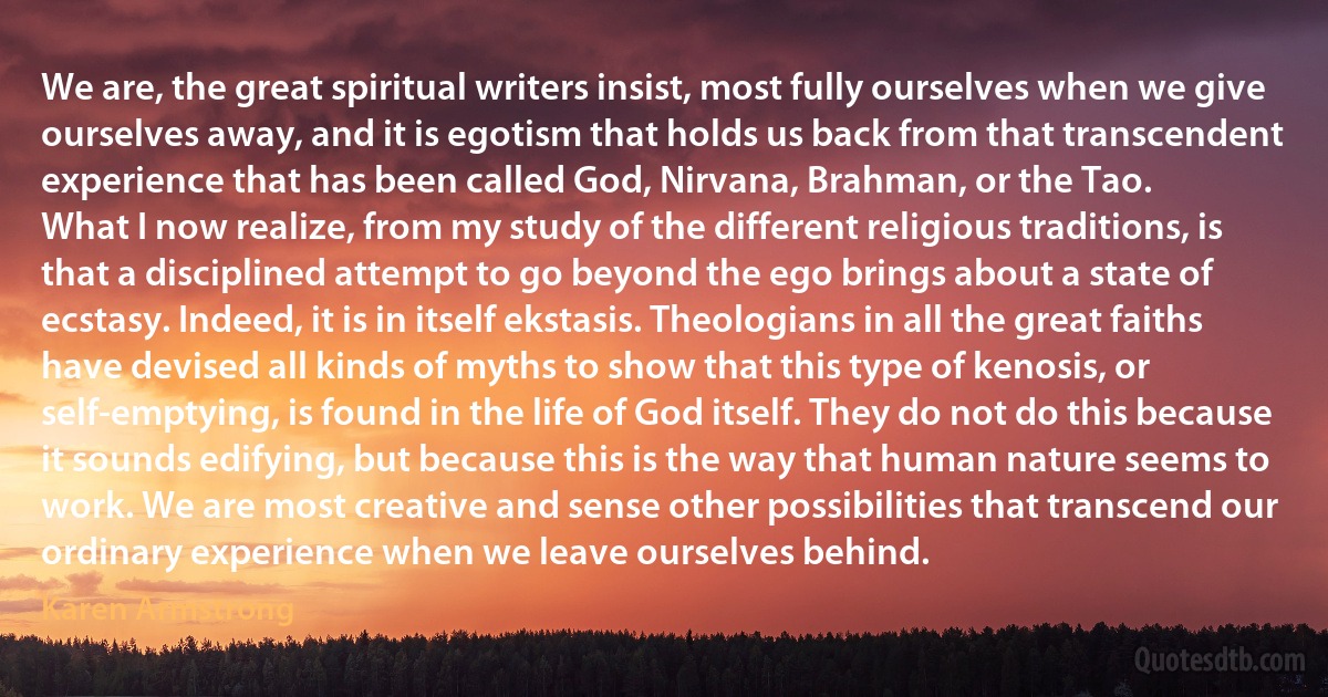 We are, the great spiritual writers insist, most fully ourselves when we give ourselves away, and it is egotism that holds us back from that transcendent experience that has been called God, Nirvana, Brahman, or the Tao.
What I now realize, from my study of the different religious traditions, is that a disciplined attempt to go beyond the ego brings about a state of ecstasy. Indeed, it is in itself ekstasis. Theologians in all the great faiths have devised all kinds of myths to show that this type of kenosis, or self-emptying, is found in the life of God itself. They do not do this because it sounds edifying, but because this is the way that human nature seems to work. We are most creative and sense other possibilities that transcend our ordinary experience when we leave ourselves behind. (Karen Armstrong)