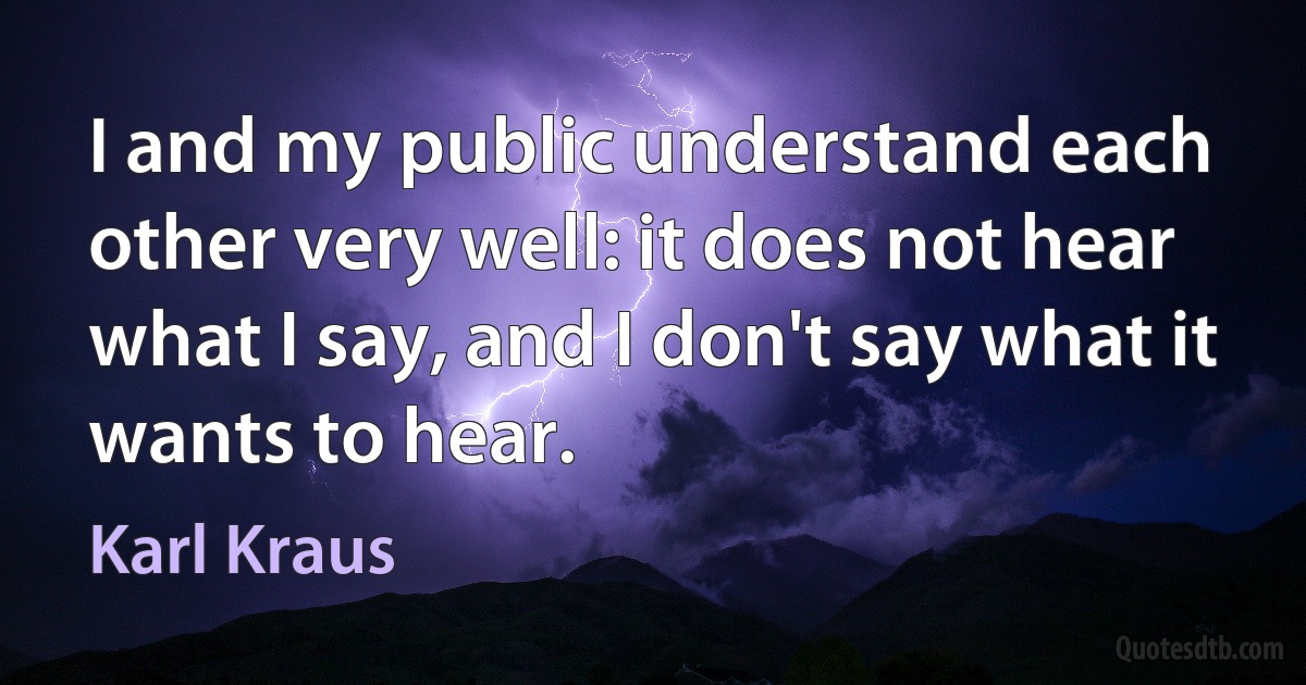 I and my public understand each other very well: it does not hear what I say, and I don't say what it wants to hear. (Karl Kraus)