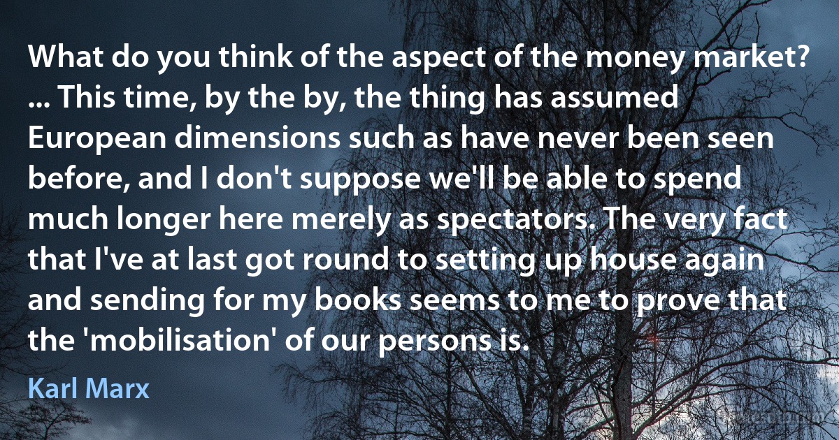 What do you think of the aspect of the money market? ... This time, by the by, the thing has assumed European dimensions such as have never been seen before, and I don't suppose we'll be able to spend much longer here merely as spectators. The very fact that I've at last got round to setting up house again and sending for my books seems to me to prove that the 'mobilisation' of our persons is. (Karl Marx)