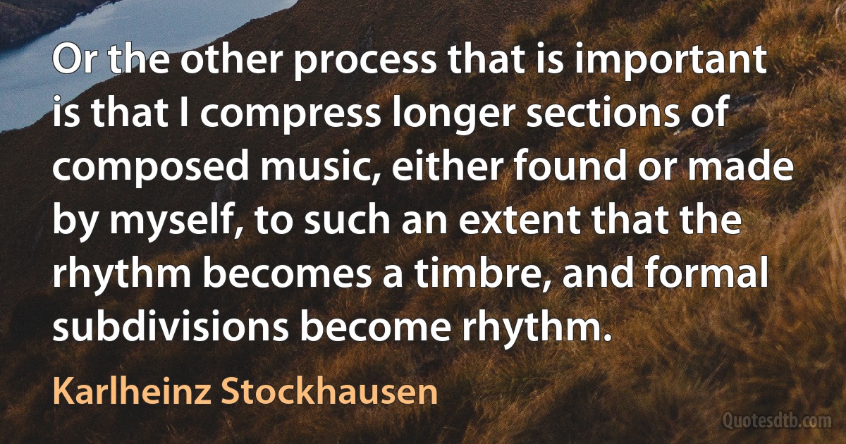 Or the other process that is important is that I compress longer sections of composed music, either found or made by myself, to such an extent that the rhythm becomes a timbre, and formal subdivisions become rhythm. (Karlheinz Stockhausen)