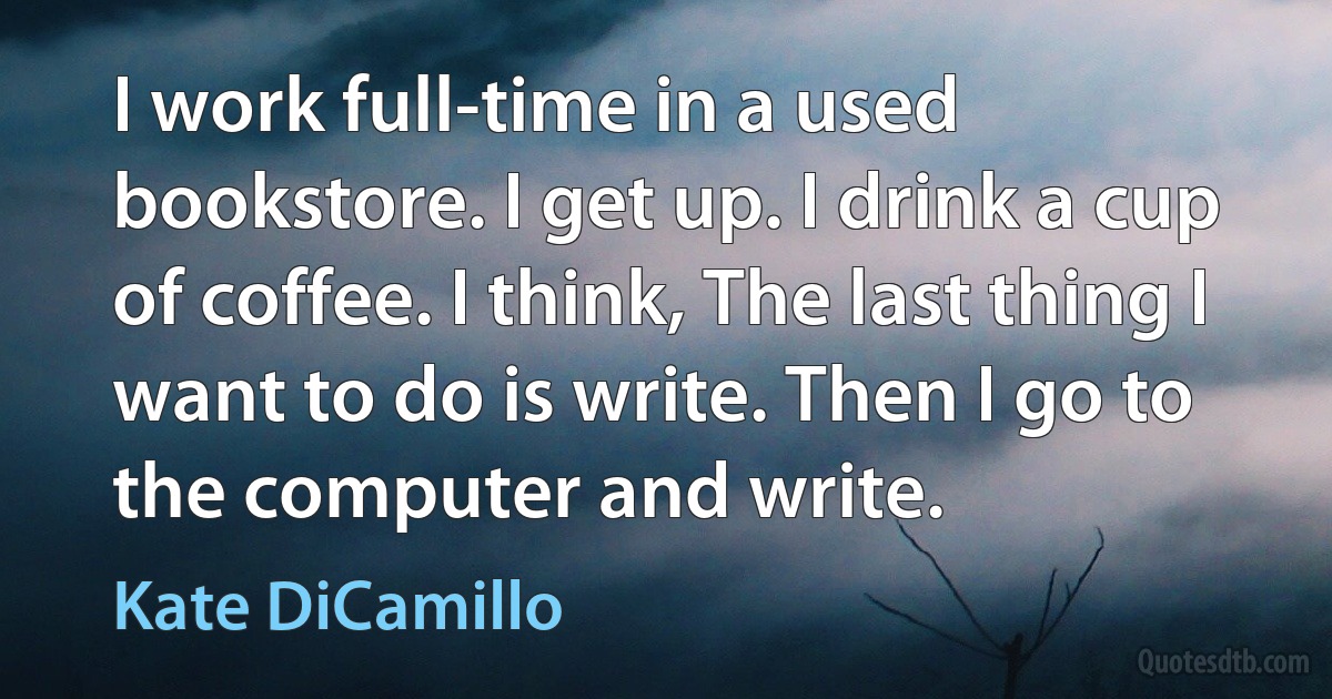 I work full-time in a used bookstore. I get up. I drink a cup of coffee. I think, The last thing I want to do is write. Then I go to the computer and write. (Kate DiCamillo)