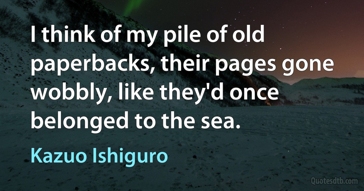 I think of my pile of old paperbacks, their pages gone wobbly, like they'd once belonged to the sea. (Kazuo Ishiguro)