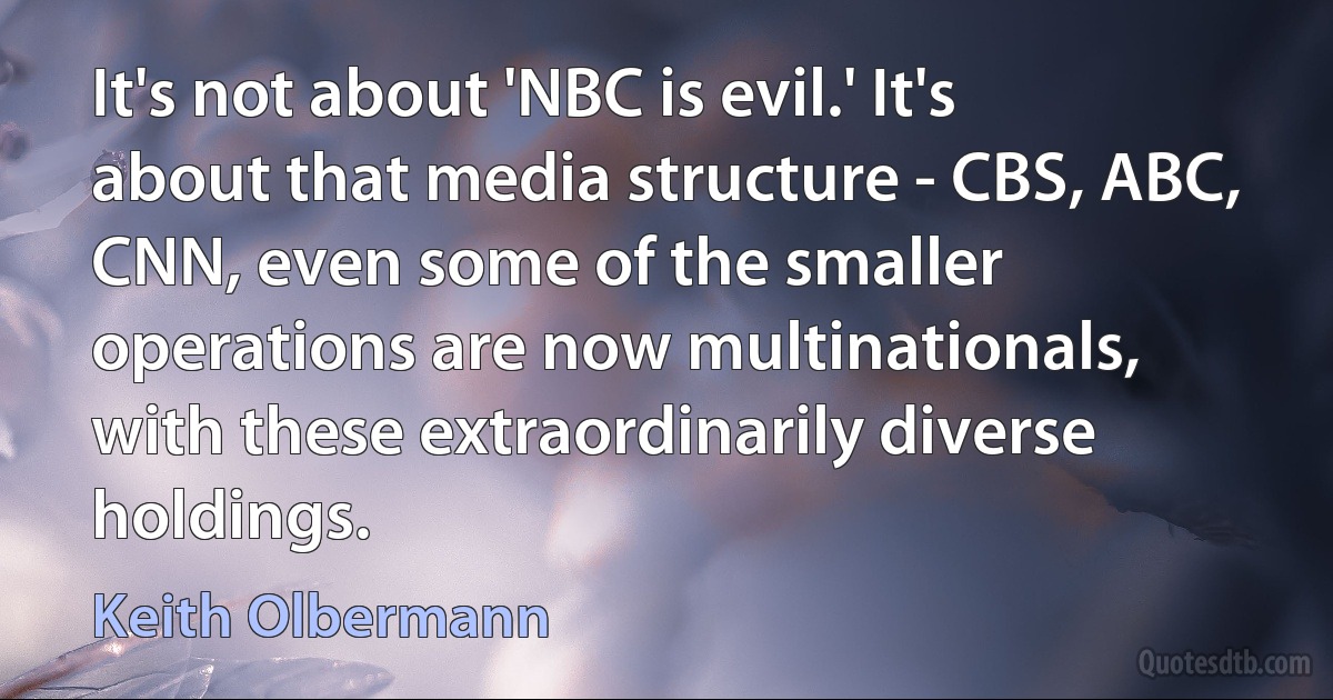 It's not about 'NBC is evil.' It's about that media structure - CBS, ABC, CNN, even some of the smaller operations are now multinationals, with these extraordinarily diverse holdings. (Keith Olbermann)