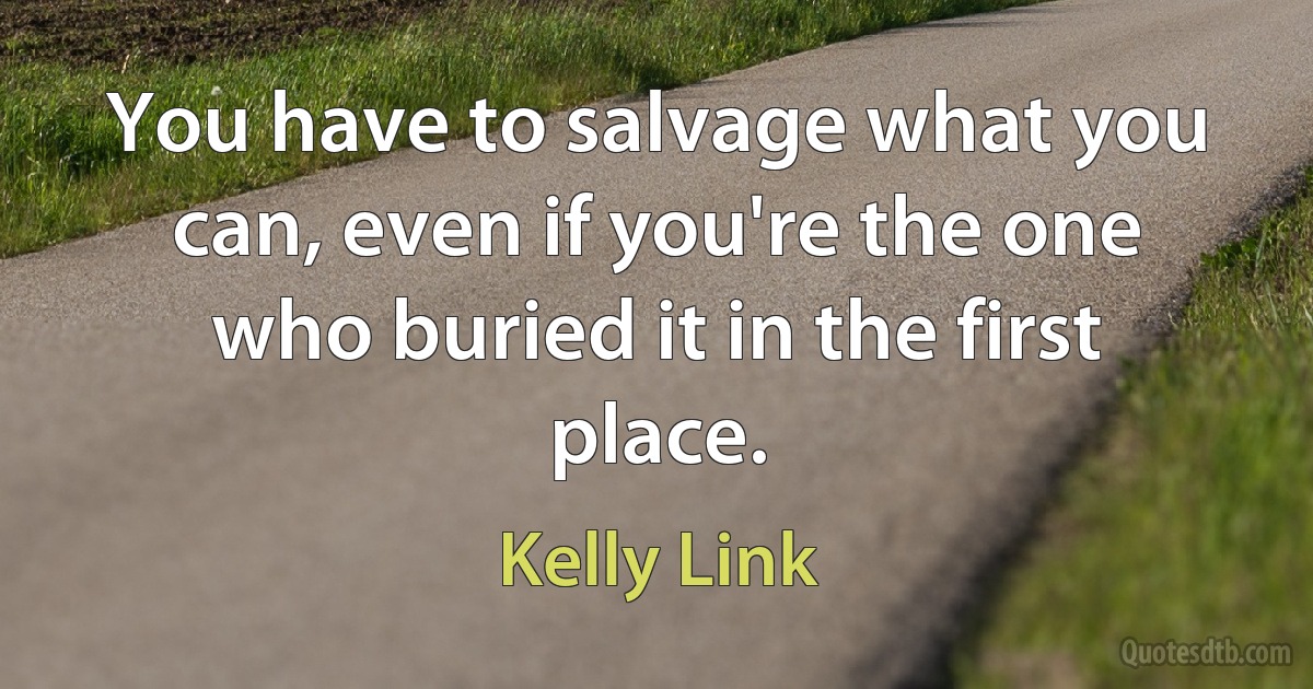 You have to salvage what you can, even if you're the one who buried it in the first place. (Kelly Link)