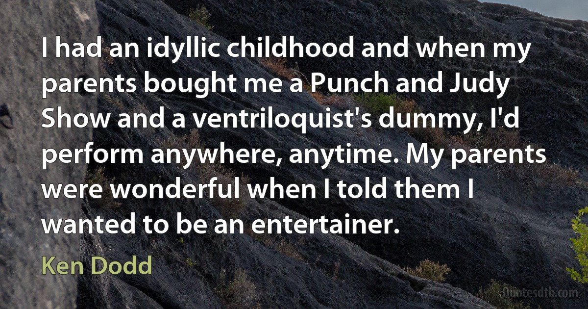 I had an idyllic childhood and when my parents bought me a Punch and Judy Show and a ventriloquist's dummy, I'd perform anywhere, anytime. My parents were wonderful when I told them I wanted to be an entertainer. (Ken Dodd)