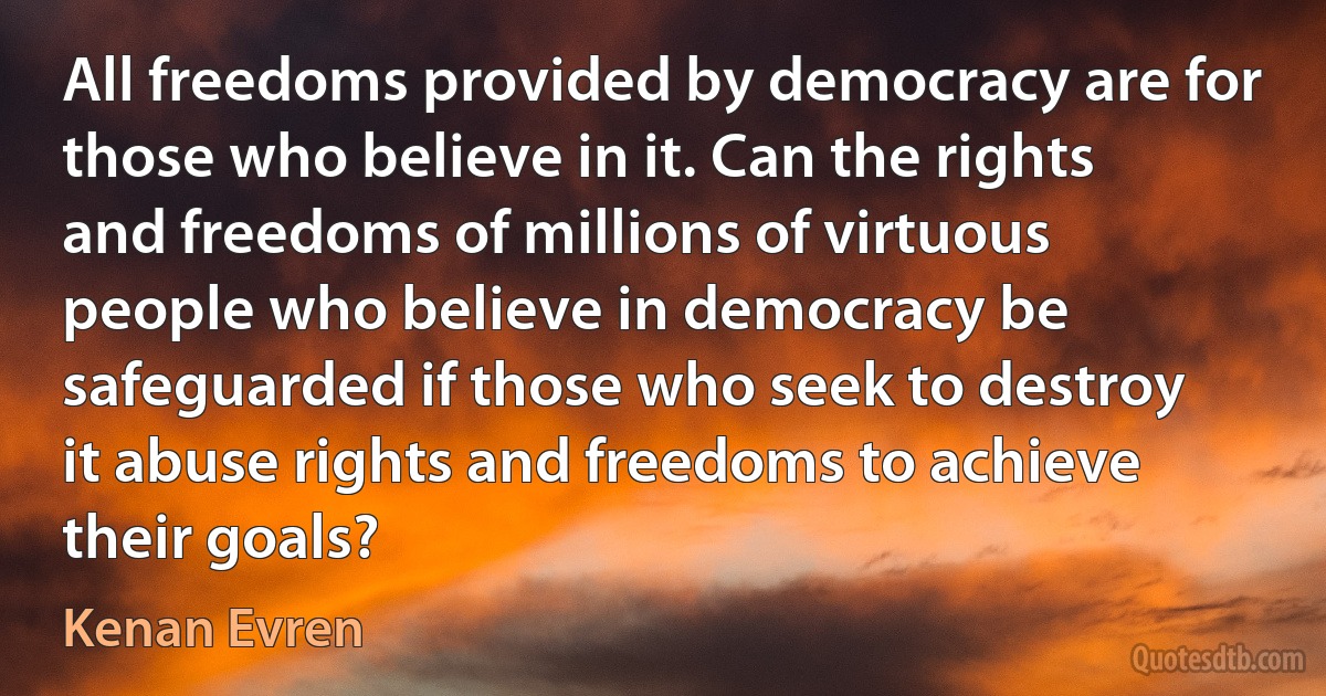 All freedoms provided by democracy are for those who believe in it. Can the rights and freedoms of millions of virtuous people who believe in democracy be safeguarded if those who seek to destroy it abuse rights and freedoms to achieve their goals? (Kenan Evren)