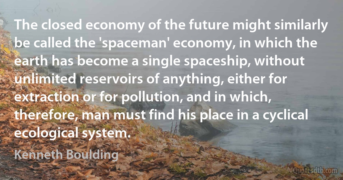 The closed economy of the future might similarly be called the 'spaceman' economy, in which the earth has become a single spaceship, without unlimited reservoirs of anything, either for extraction or for pollution, and in which, therefore, man must find his place in a cyclical ecological system. (Kenneth Boulding)