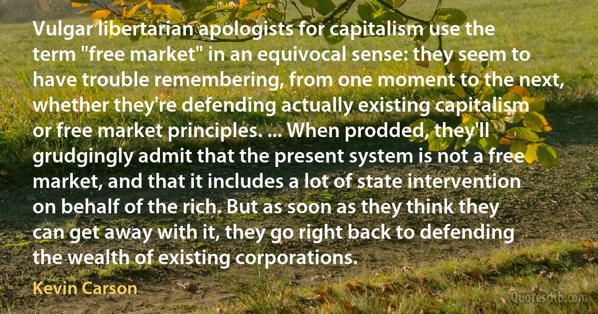 Vulgar libertarian apologists for capitalism use the term "free market" in an equivocal sense: they seem to have trouble remembering, from one moment to the next, whether they're defending actually existing capitalism or free market principles. ... When prodded, they'll grudgingly admit that the present system is not a free market, and that it includes a lot of state intervention on behalf of the rich. But as soon as they think they can get away with it, they go right back to defending the wealth of existing corporations. (Kevin Carson)