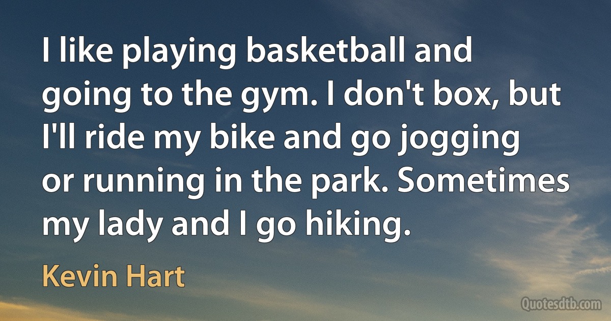 I like playing basketball and going to the gym. I don't box, but I'll ride my bike and go jogging or running in the park. Sometimes my lady and I go hiking. (Kevin Hart)