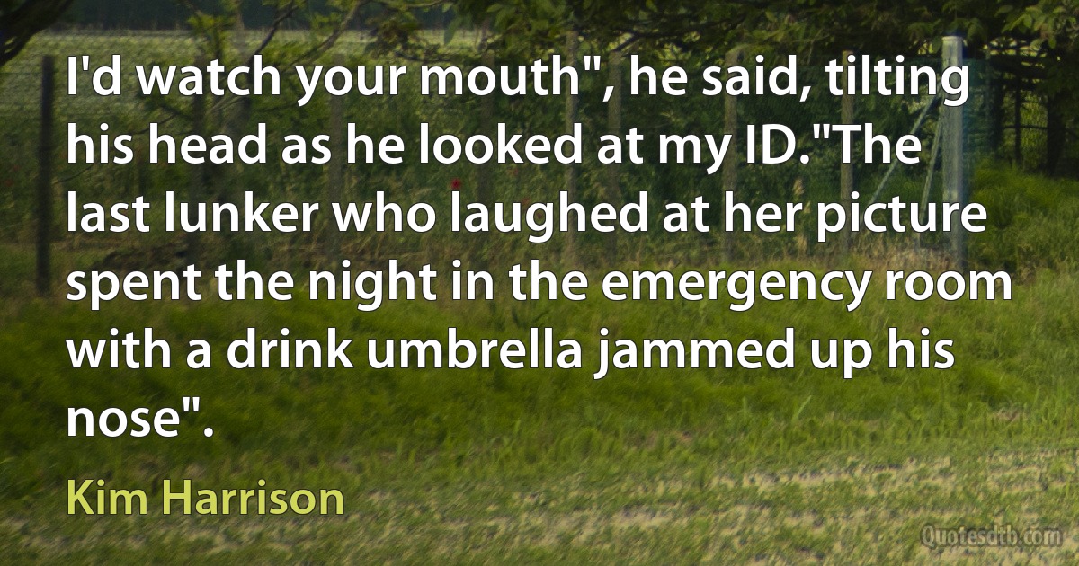 I'd watch your mouth", he said, tilting his head as he looked at my ID."The last lunker who laughed at her picture spent the night in the emergency room with a drink umbrella jammed up his nose". (Kim Harrison)