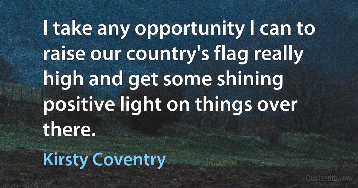 I take any opportunity I can to raise our country's flag really high and get some shining positive light on things over there. (Kirsty Coventry)