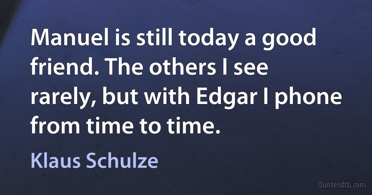 Manuel is still today a good friend. The others I see rarely, but with Edgar I phone from time to time. (Klaus Schulze)