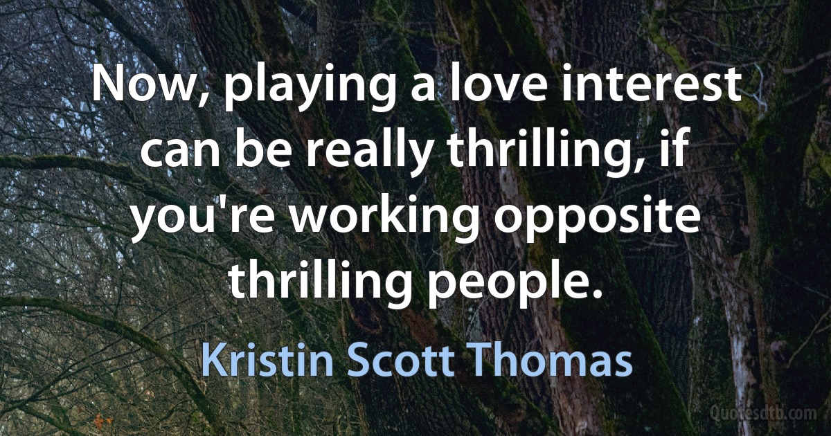 Now, playing a love interest can be really thrilling, if you're working opposite thrilling people. (Kristin Scott Thomas)