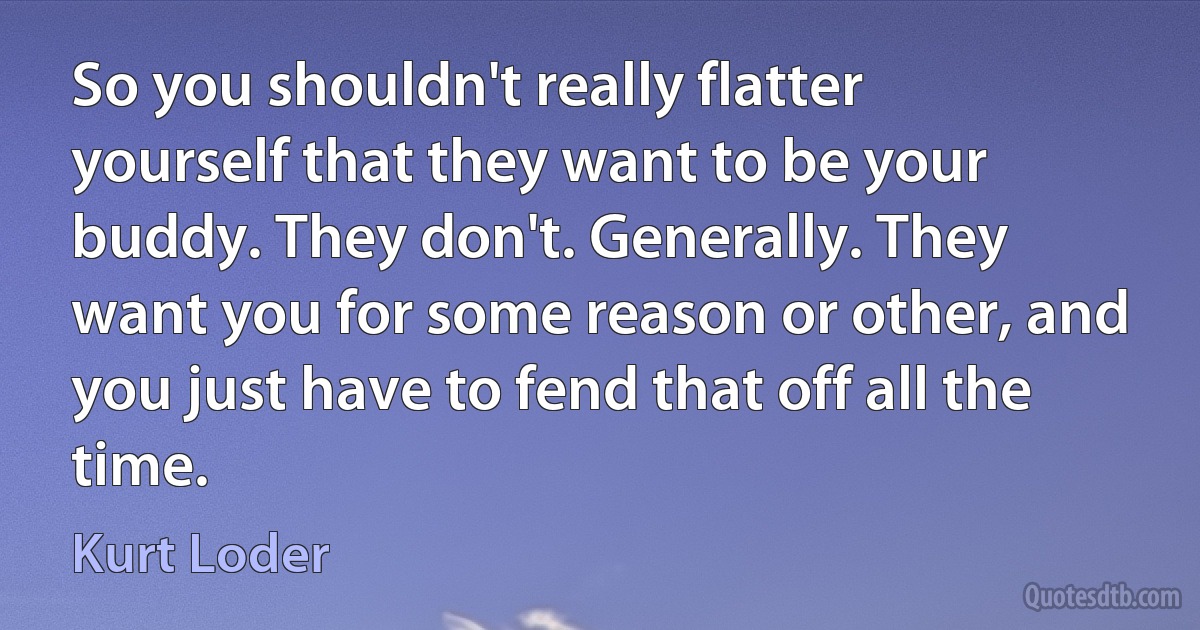 So you shouldn't really flatter yourself that they want to be your buddy. They don't. Generally. They want you for some reason or other, and you just have to fend that off all the time. (Kurt Loder)