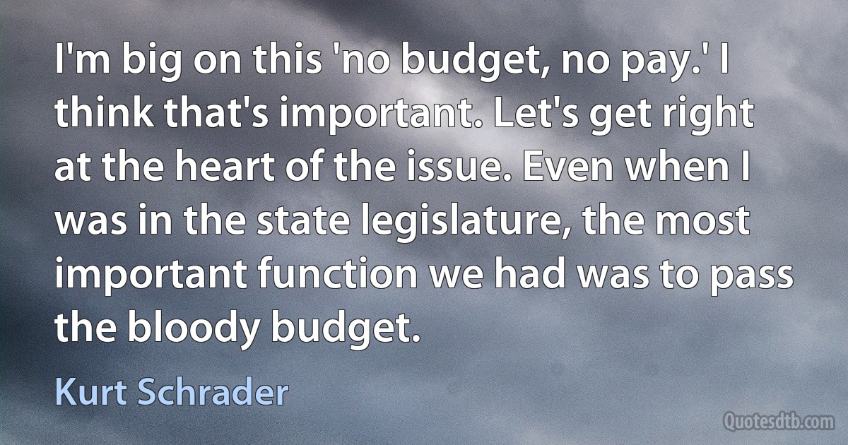 I'm big on this 'no budget, no pay.' I think that's important. Let's get right at the heart of the issue. Even when I was in the state legislature, the most important function we had was to pass the bloody budget. (Kurt Schrader)