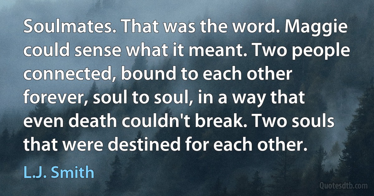 Soulmates. That was the word. Maggie could sense what it meant. Two people connected, bound to each other forever, soul to soul, in a way that even death couldn't break. Two souls that were destined for each other. (L.J. Smith)