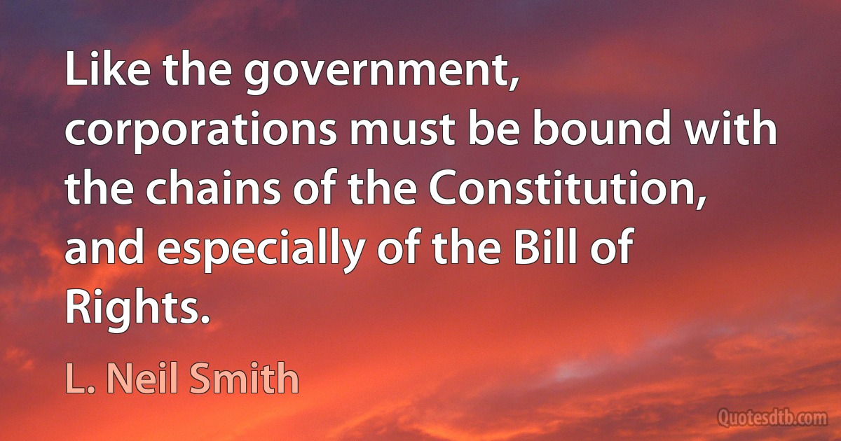 Like the government, corporations must be bound with the chains of the Constitution, and especially of the Bill of Rights. (L. Neil Smith)