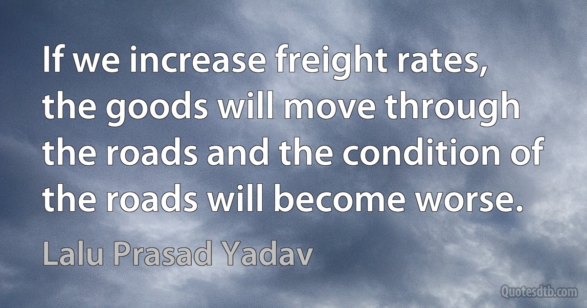 If we increase freight rates, the goods will move through the roads and the condition of the roads will become worse. (Lalu Prasad Yadav)