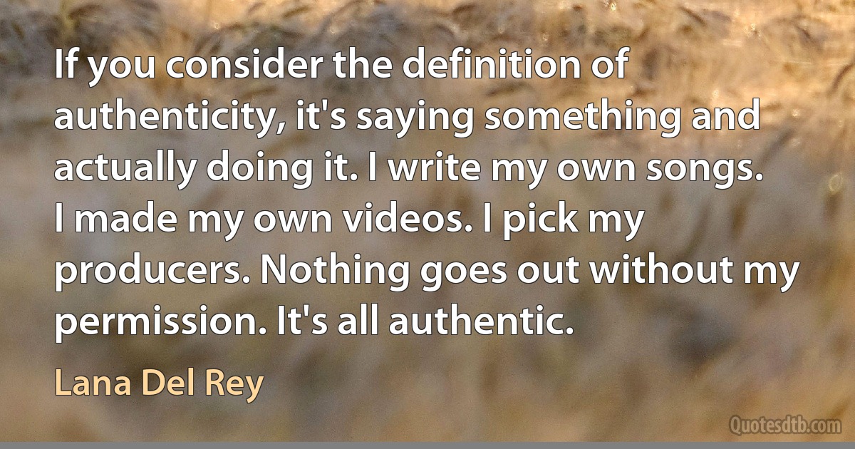 If you consider the definition of authenticity, it's saying something and actually doing it. I write my own songs. I made my own videos. I pick my producers. Nothing goes out without my permission. It's all authentic. (Lana Del Rey)