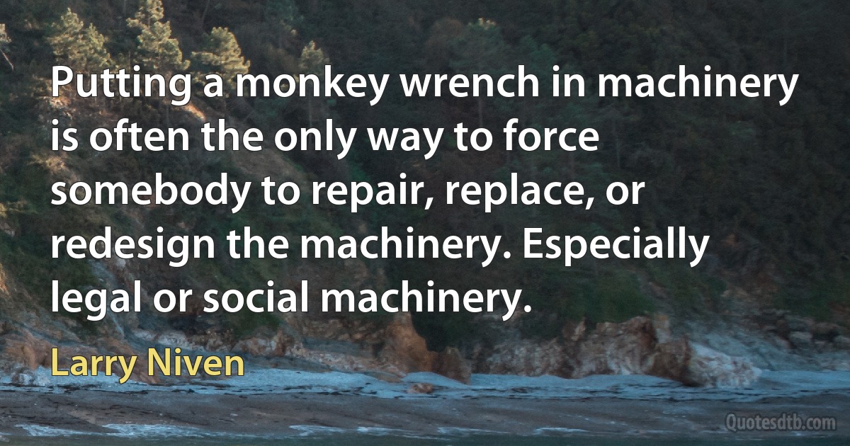 Putting a monkey wrench in machinery is often the only way to force somebody to repair, replace, or redesign the machinery. Especially legal or social machinery. (Larry Niven)