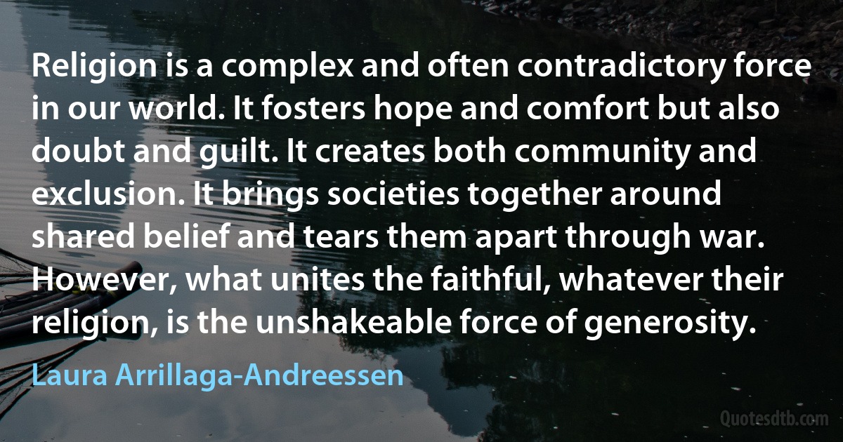 Religion is a complex and often contradictory force in our world. It fosters hope and comfort but also doubt and guilt. It creates both community and exclusion. It brings societies together around shared belief and tears them apart through war. However, what unites the faithful, whatever their religion, is the unshakeable force of generosity. (Laura Arrillaga-Andreessen)