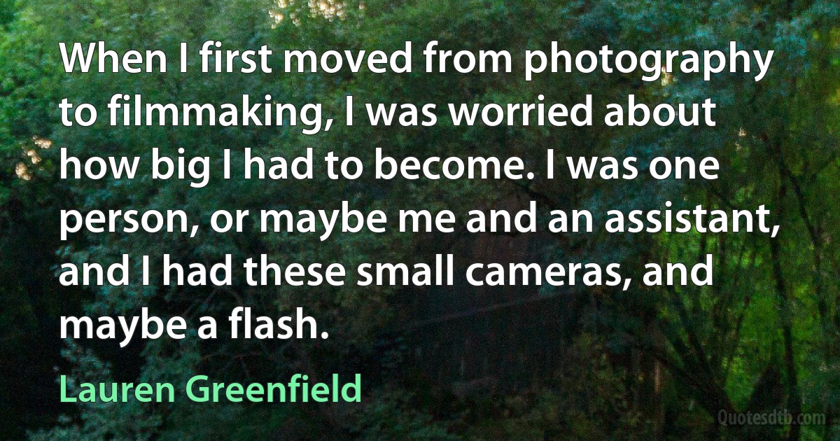 When I first moved from photography to filmmaking, I was worried about how big I had to become. I was one person, or maybe me and an assistant, and I had these small cameras, and maybe a flash. (Lauren Greenfield)