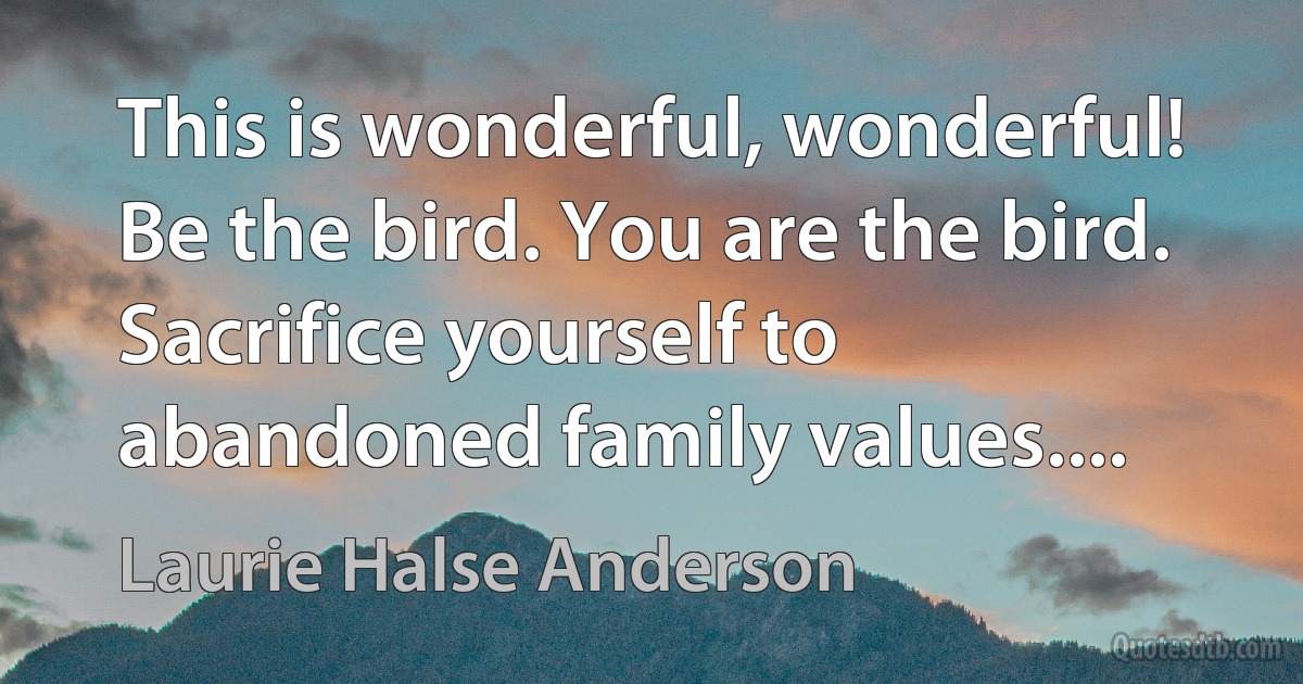 This is wonderful, wonderful! Be the bird. You are the bird. Sacrifice yourself to abandoned family values.... (Laurie Halse Anderson)