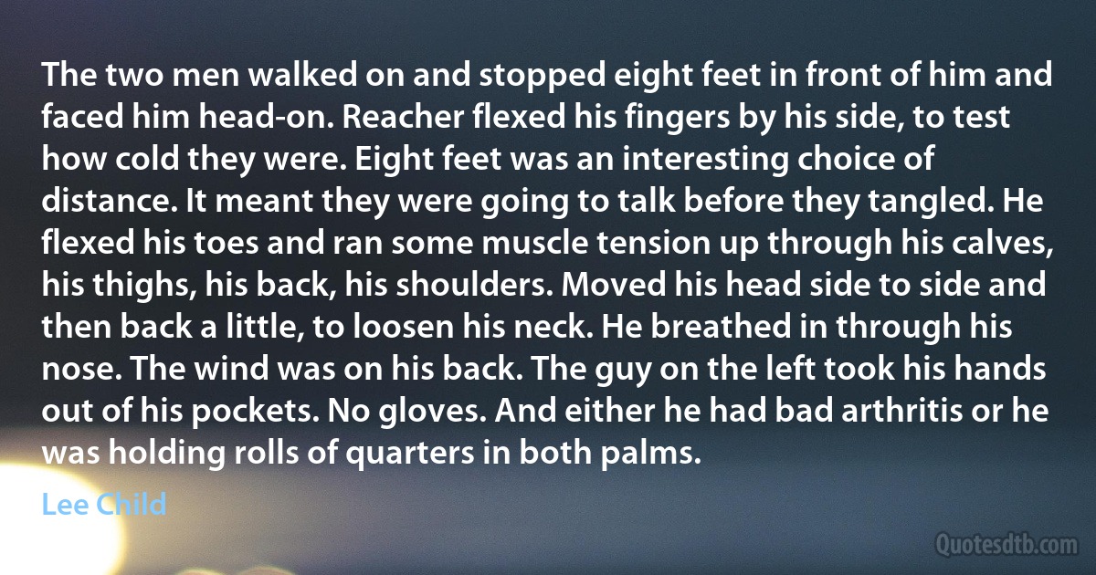 The two men walked on and stopped eight feet in front of him and faced him head-on. Reacher flexed his fingers by his side, to test how cold they were. Eight feet was an interesting choice of distance. It meant they were going to talk before they tangled. He flexed his toes and ran some muscle tension up through his calves, his thighs, his back, his shoulders. Moved his head side to side and then back a little, to loosen his neck. He breathed in through his nose. The wind was on his back. The guy on the left took his hands out of his pockets. No gloves. And either he had bad arthritis or he was holding rolls of quarters in both palms. (Lee Child)