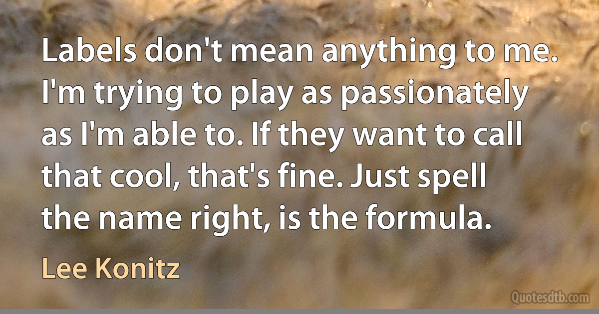 Labels don't mean anything to me. I'm trying to play as passionately as I'm able to. If they want to call that cool, that's fine. Just spell the name right, is the formula. (Lee Konitz)