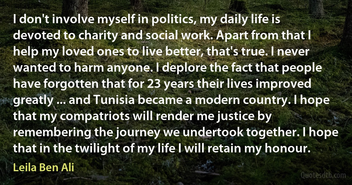 I don't involve myself in politics, my daily life is devoted to charity and social work. Apart from that I help my loved ones to live better, that's true. I never wanted to harm anyone. I deplore the fact that people have forgotten that for 23 years their lives improved greatly ... and Tunisia became a modern country. I hope that my compatriots will render me justice by remembering the journey we undertook together. I hope that in the twilight of my life I will retain my honour. (Leila Ben Ali)