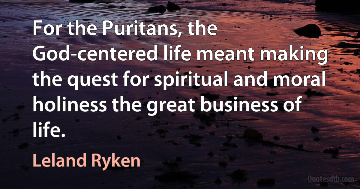 For the Puritans, the God-centered life meant making the quest for spiritual and moral holiness the great business of life. (Leland Ryken)