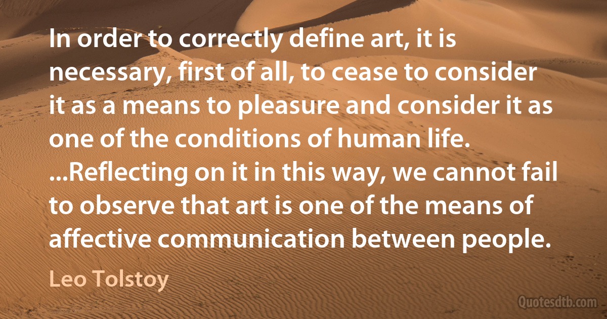 In order to correctly define art, it is necessary, first of all, to cease to consider it as a means to pleasure and consider it as one of the conditions of human life. ...Reflecting on it in this way, we cannot fail to observe that art is one of the means of affective communication between people. (Leo Tolstoy)