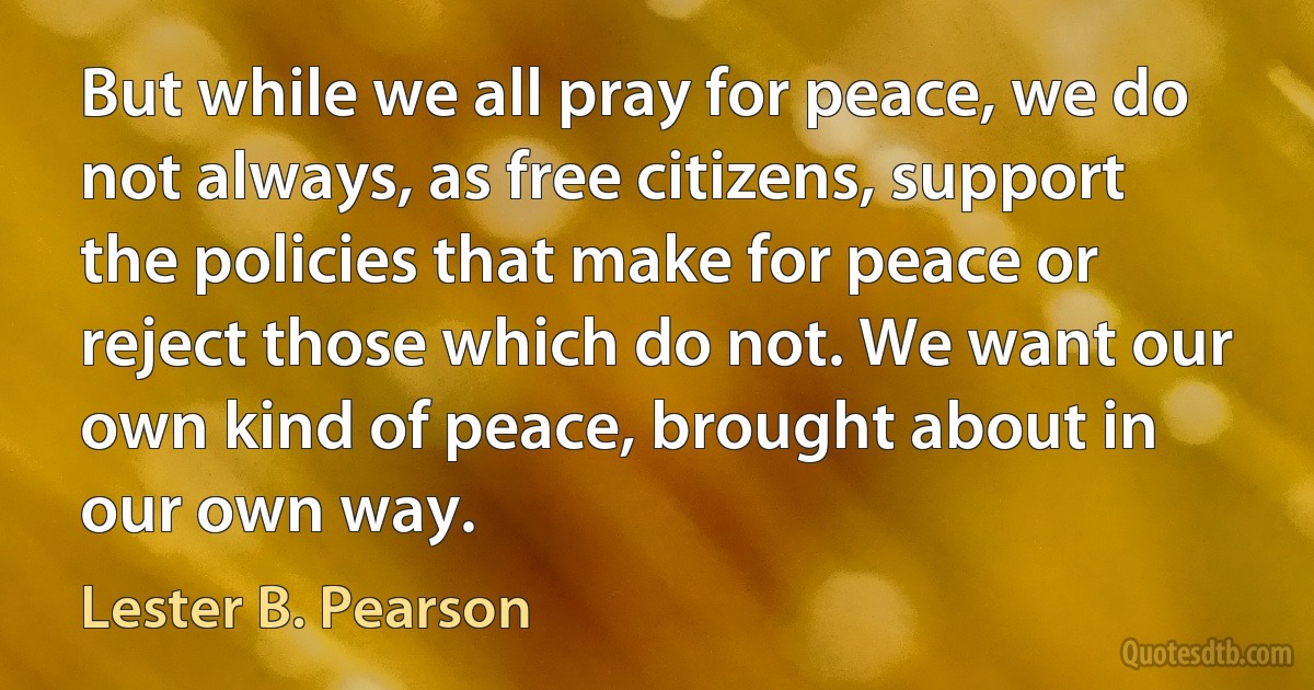 But while we all pray for peace, we do not always, as free citizens, support the policies that make for peace or reject those which do not. We want our own kind of peace, brought about in our own way. (Lester B. Pearson)